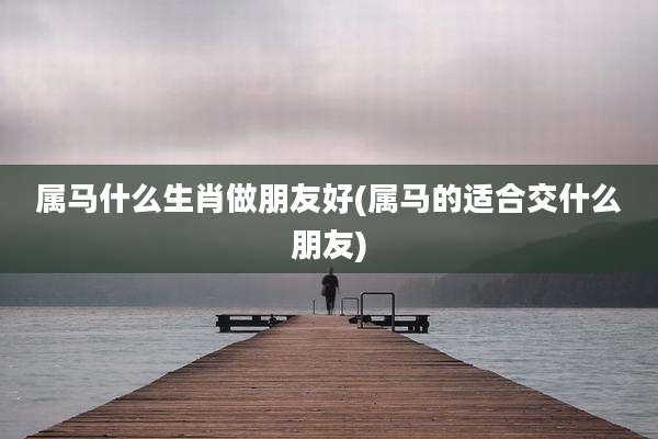 属马什么生肖做朋友好(属马的适合交什么朋友)