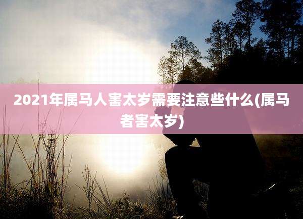 2021年属马人害太岁需要注意些什么(属马者害太岁)