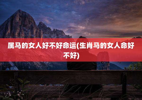 属马的女人好不好命运(生肖马的女人命好不好)