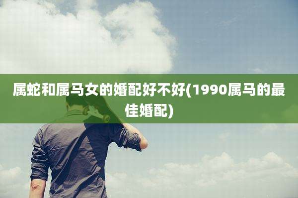 属蛇和属马女的婚配好不好(1990属马的最佳婚配)