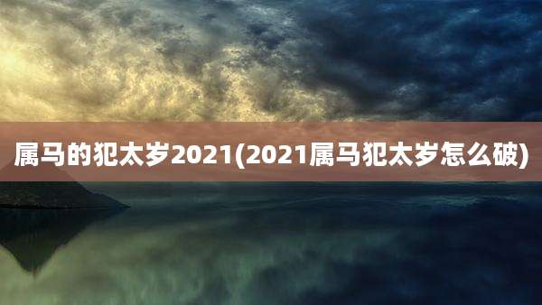 属马的犯太岁2021(2021属马犯太岁怎么破)