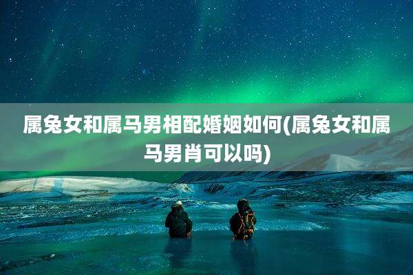 属兔女和属马男相配婚姻如何(属兔女和属马男肖可以吗)