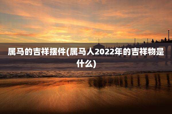 属马的吉祥摆件(属马人2022年的吉祥物是什么)