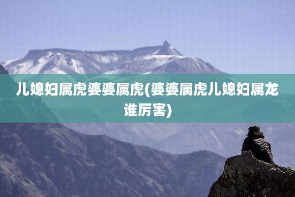 儿媳妇属虎婆婆属虎(婆婆属虎儿媳妇属龙谁厉害)