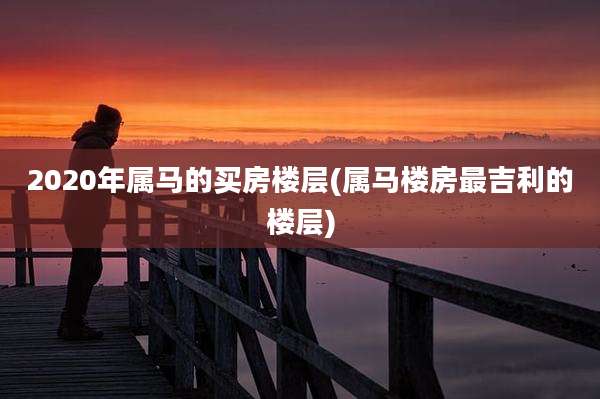2020年属马的买房楼层(属马楼房最吉利的楼层)