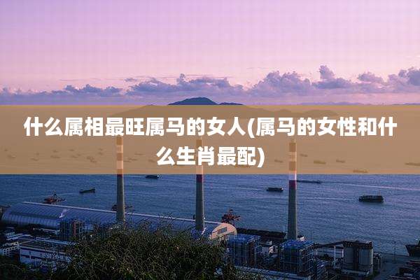 什么属相最旺属马的女人(属马的女性和什么生肖最配)