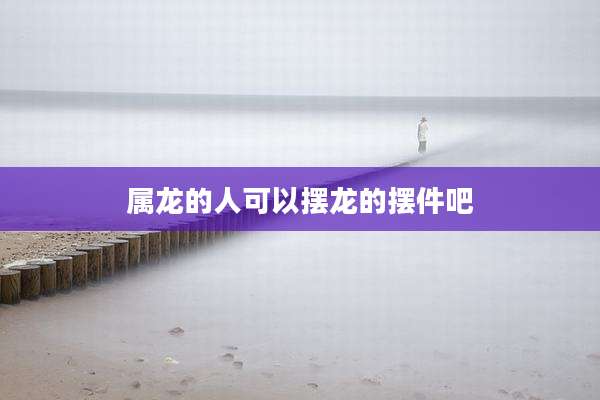 属龙的人可以摆龙的摆件吧