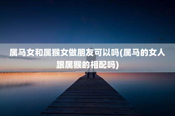 属马女和属猴女做朋友可以吗(属马的女人跟属猴的相配吗)