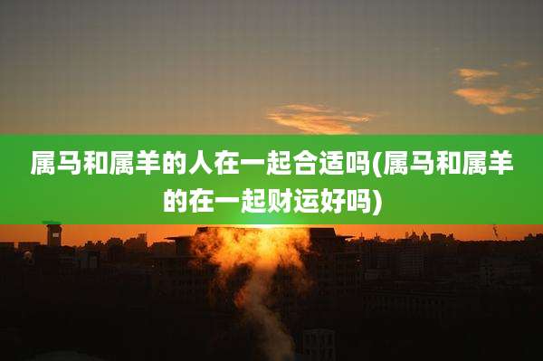 属马和属羊的人在一起合适吗(属马和属羊的在一起财运好吗)