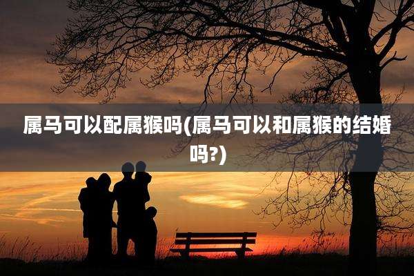 属马可以配属猴吗(属马可以和属猴的结婚吗?)