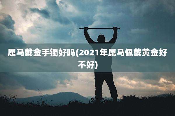 属马戴金手镯好吗(2021年属马佩戴黄金好不好)