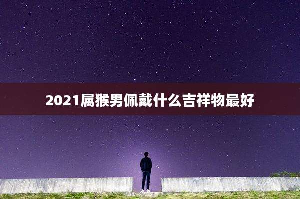 2021属猴男佩戴什么吉祥物最好
