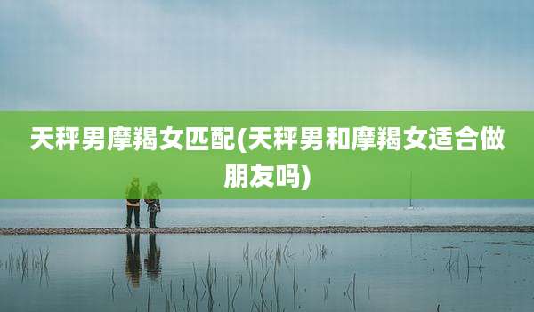 天秤男摩羯女匹配(天秤男和摩羯女适合做朋友吗)