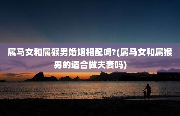 属马女和属猴男婚姻相配吗?(属马女和属猴男的适合做夫妻吗)
