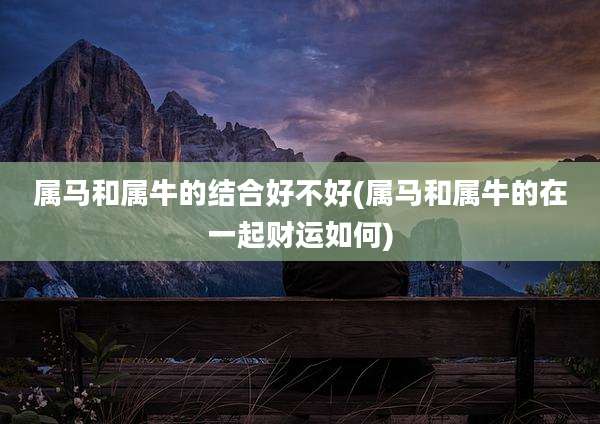 属马和属牛的结合好不好(属马和属牛的在一起财运如何)
