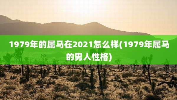 1979年的属马在2021怎么样(1979年属马的男人性格)