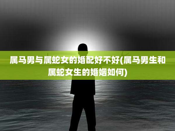 属马男与属蛇女的婚配好不好(属马男生和属蛇女生的婚姻如何)