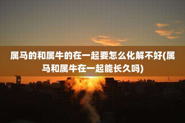 属马的和属牛的在一起要怎么化解不好(属马和属牛在一起能长久吗)