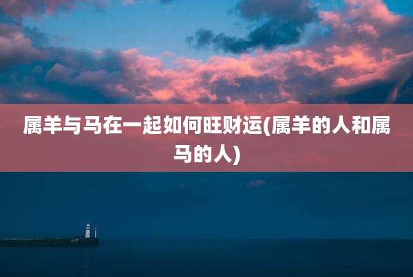 属羊与马在一起如何旺财运(属羊的人和属马的人)