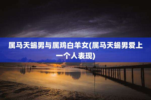 属马天蝎男与属鸡白羊女(属马天蝎男爱上一个人表现)