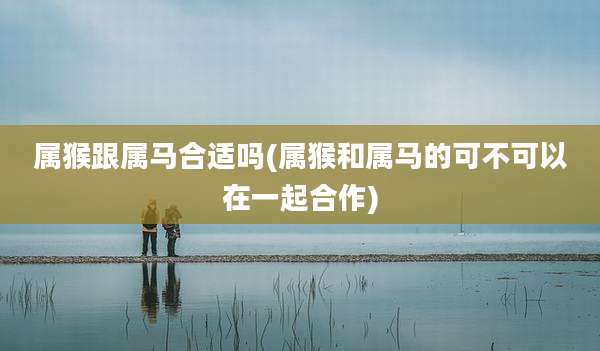 属猴跟属马合适吗(属猴和属马的可不可以在一起合作)