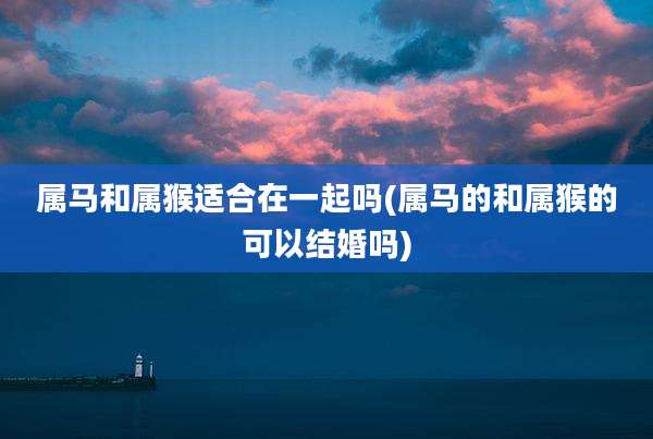 属马和属猴适合在一起吗(属马的和属猴的可以结婚吗)