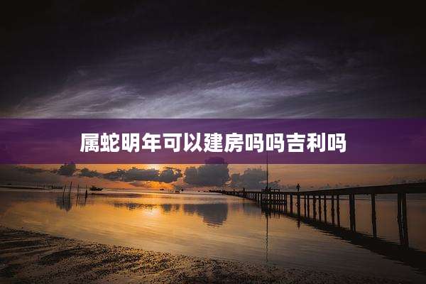属蛇明年可以建房吗吗吉利吗