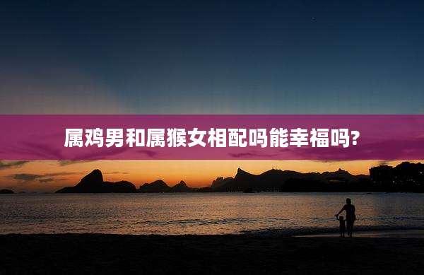 属鸡男和属猴女相配吗能幸福吗?
