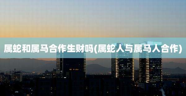 属蛇和属马合作生财吗(属蛇人与属马人合作)