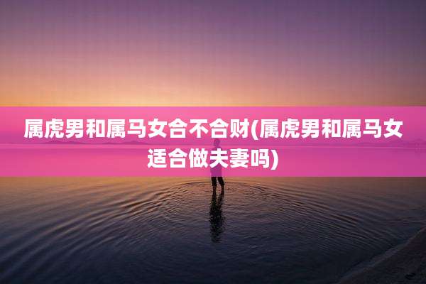 属虎男和属马女合不合财(属虎男和属马女适合做夫妻吗)