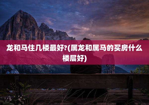 龙和马住几楼最好?(属龙和属马的买房什么楼层好)