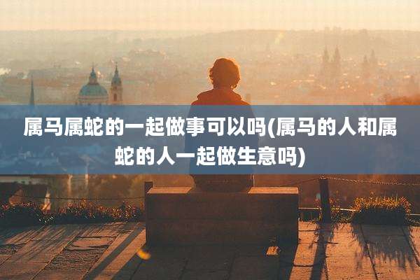 属马属蛇的一起做事可以吗(属马的人和属蛇的人一起做生意吗)