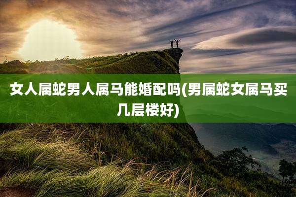 女人属蛇男人属马能婚配吗(男属蛇女属马买几层楼好)