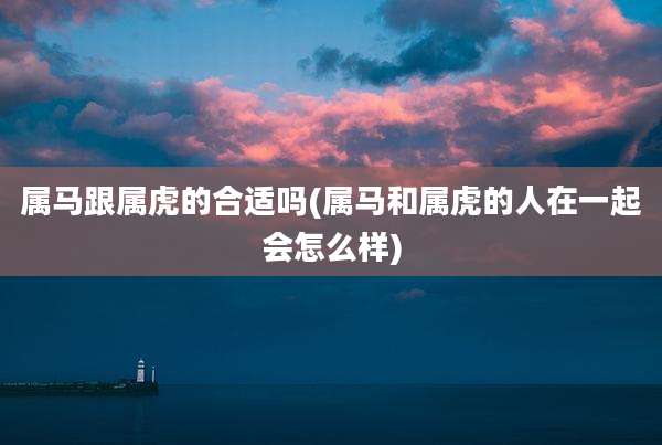 属马跟属虎的合适吗(属马和属虎的人在一起会怎么样)