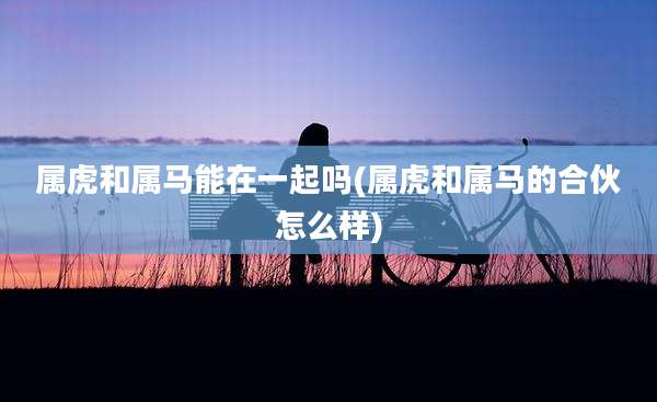 属虎和属马能在一起吗(属虎和属马的合伙怎么样)