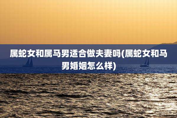 属蛇女和属马男适合做夫妻吗(属蛇女和马男婚姻怎么样)