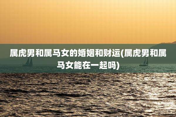 属虎男和属马女的婚姻和财运(属虎男和属马女能在一起吗)