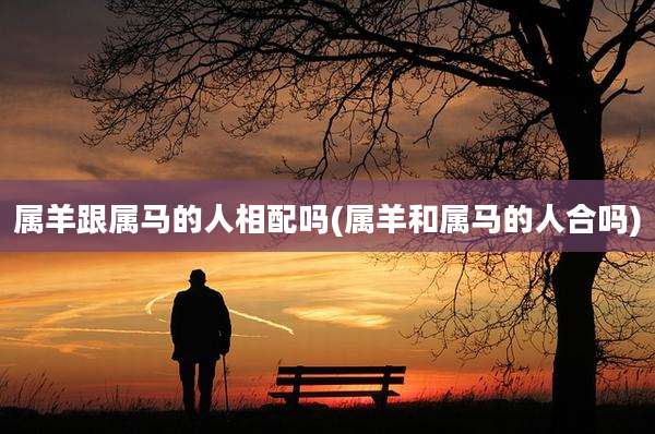 属羊跟属马的人相配吗(属羊和属马的人合吗)