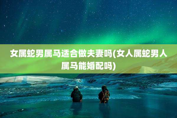 女属蛇男属马适合做夫妻吗(女人属蛇男人属马能婚配吗)