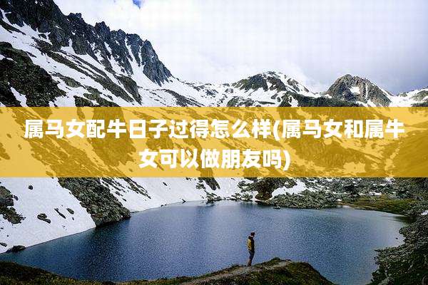 属马女配牛日子过得怎么样(属马女和属牛女可以做朋友吗)