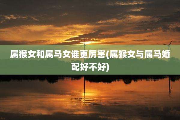 属猴女和属马女谁更厉害(属猴女与属马婚配好不好)