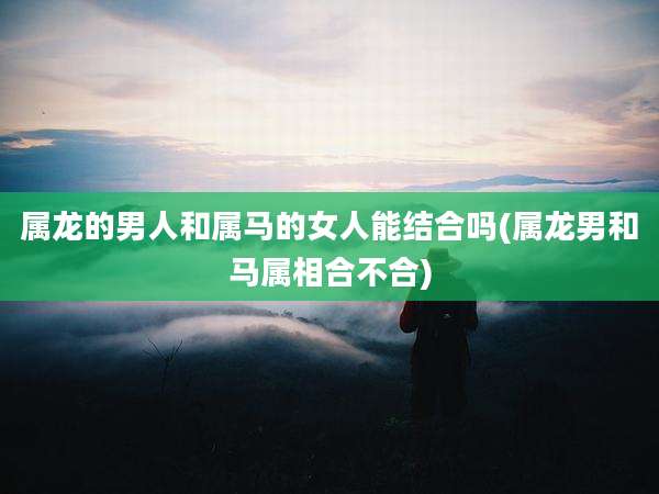 属龙的男人和属马的女人能结合吗(属龙男和马属相合不合)