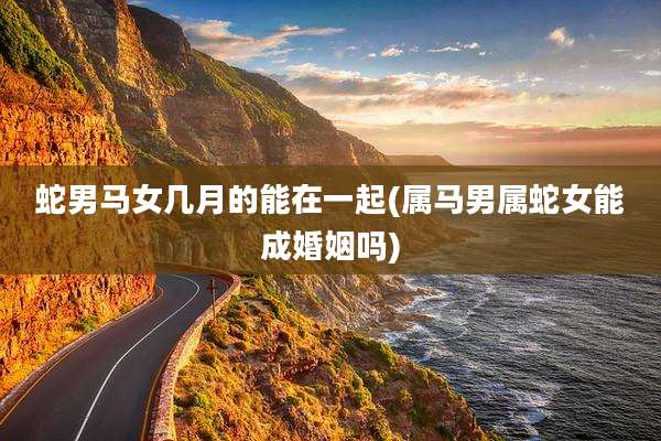 蛇男马女几月的能在一起(属马男属蛇女能成婚姻吗)