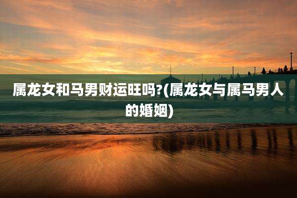 属龙女和马男财运旺吗?(属龙女与属马男人的婚姻)