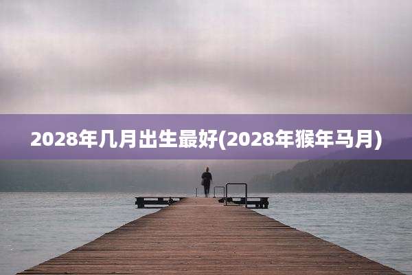 2028年几月出生最好(2028年猴年马月)