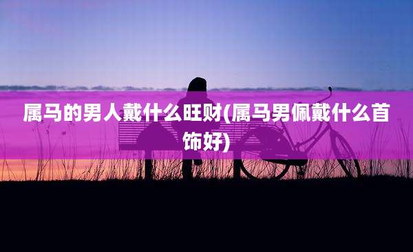 属马的男人戴什么旺财(属马男佩戴什么首饰好)