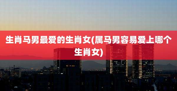 生肖马男最爱的生肖女(属马男容易爱上哪个生肖女)