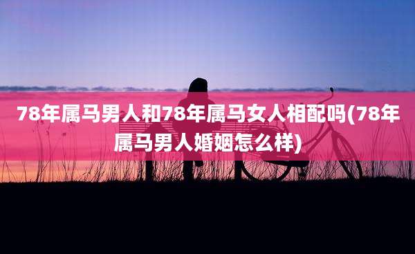 78年属马男人和78年属马女人相配吗(78年属马男人婚姻怎么样)