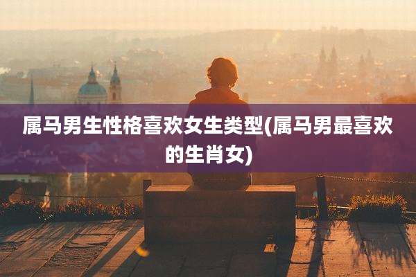 属马男生性格喜欢女生类型(属马男最喜欢的生肖女)