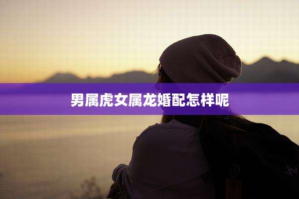 男属虎女属龙婚配怎样呢